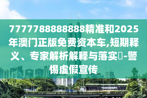 7777788888888精準和2025年澳門正版免費資本車,短期釋義、專家解析解釋與落實?-警惕虛假宣傳
