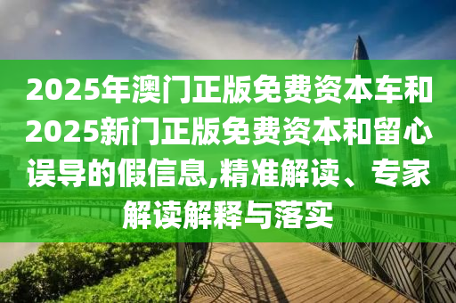 2025年澳門正版免費資本車和2025新門正版免費資本和留心誤導的假信息,精準解讀、專家解讀解釋與落實