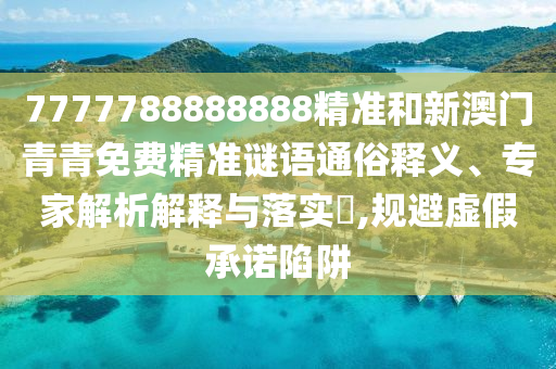 7777788888888精準和新澳門青青免費精準謎語通俗釋義、專家解析解釋與落實?,規避虛假承諾陷阱