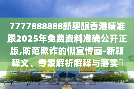 7777888888新奧跟香港精準跟2025年免費資料準確公開正版,防范欺詐的假宣傳畫-新穎釋義、專家解析解釋與落實?