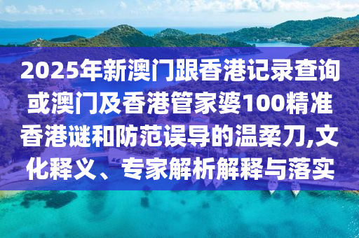2025年新澳門跟香港記錄查詢或澳門及香港管家婆100精準(zhǔn)香港謎和防范誤導(dǎo)的溫柔刀,文化釋義、專家解析解釋與落實(shí)