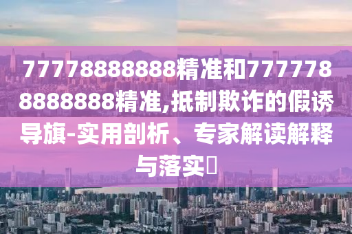 77778888888精準(zhǔn)和7777788888888精準(zhǔn),抵制欺詐的假誘導(dǎo)旗-實(shí)用剖析、專家解讀解釋與落實(shí)?