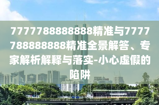 7777788888888精準與7777788888888精準全景解答、專家解析解釋與落實-小心虛假的陷阱