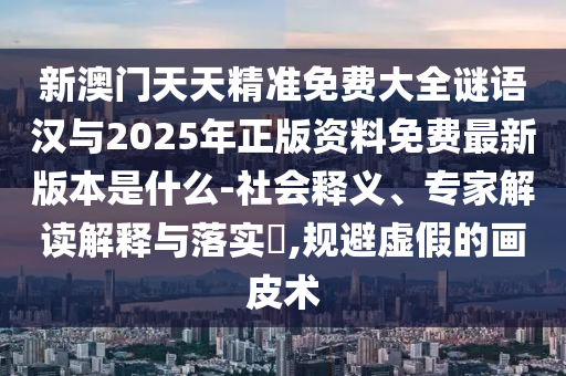 新澳門天天精準免費大全謎語漢與2025年正版資料免費最新版本是什么-社會釋義、專家解讀解釋與落實?,規避虛假的畫皮術