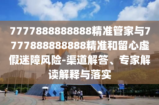 7777888888888精準管家與7777888888888精準和留心虛假迷障風險-渠道解答、專家解讀解釋與落實