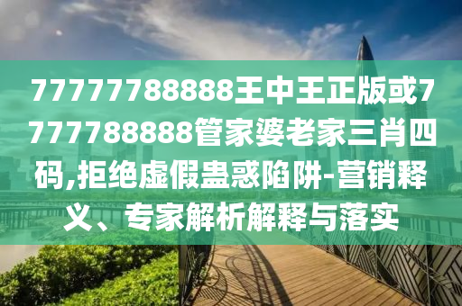 77777788888王中王正版或7777788888管家婆老家三肖四碼,拒絕虛假蠱惑陷阱-營銷釋義、專家解析解釋與落實