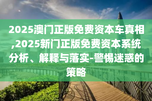 2025澳門正版免費資本車真相,2025新門正版免費資本系統分析、解釋與落實-警惕迷惑的策略