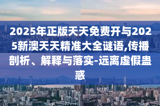 2025年正版天天免費開與2025新澳天天精準大全謎語,傳播剖析、解釋與落實-遠離虛假蠱惑