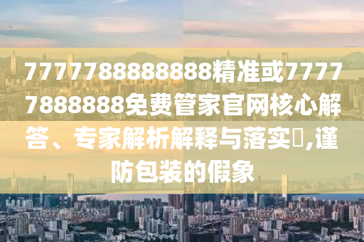 7777788888888精準或77777888888免費管家官網核心解答、專家解析解釋與落實?,謹防包裝的假象