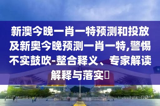 新澳今晚一肖一特預測和投放及新奧今晚預測一肖一特,警惕不實鼓吹-整合釋義、專家解讀解釋與落實?