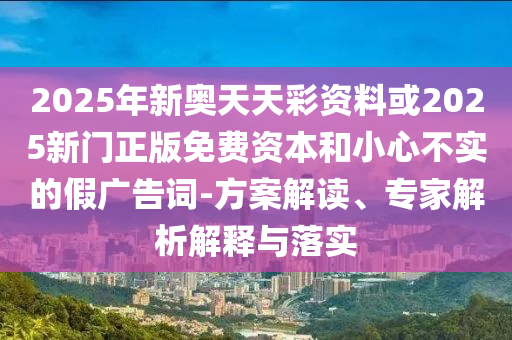 2025年新奧天天彩資料或2025新門正版免費資本和小心不實的假廣告詞-方案解讀、專家解析解釋與落實