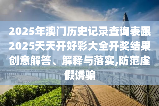 2025年澳門歷史記錄查詢表跟2025天天開好彩大全開獎結果創意解答、解釋與落實,防范虛假誘騙