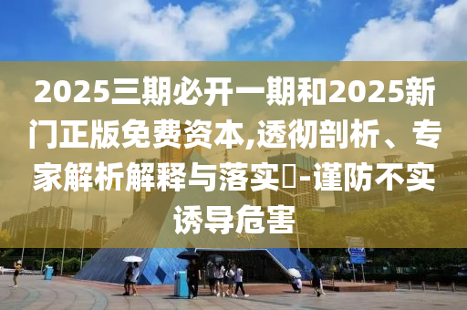 2025三期必開一期和2025新門正版免費資本,透徹剖析、專家解析解釋與落實?-謹防不實誘導危害