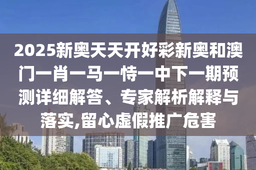 2025新奧天天開好彩新奧和澳門一肖一馬一恃一中下一期預(yù)測(cè)詳細(xì)解答、專家解析解釋與落實(shí),留心虛假推廣危害