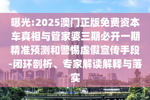 曝光:2025澳門正版免費資本車真相與管家婆三期必開一期精準預(yù)測和警惕虛假宣傳手段-閉環(huán)剖析、專家解讀解釋與落實