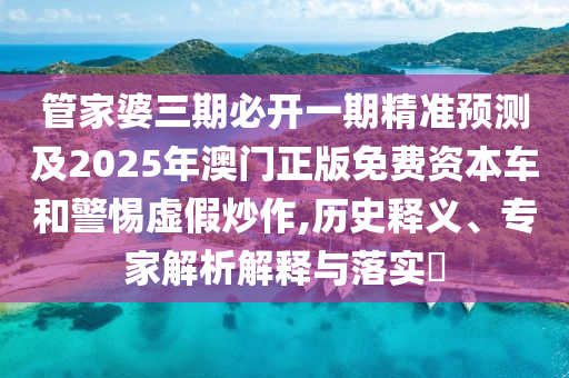 管家婆三期必開一期精準預測及2025年澳門正版免費資本車和警惕虛假炒作,歷史釋義、專家解析解釋與落實?