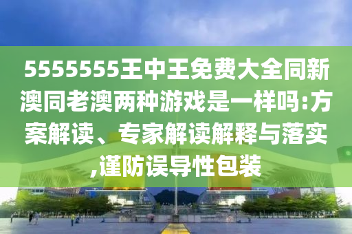 5555555王中王免費(fèi)大全同新澳同老澳兩種游戲是一樣嗎:方案解讀、專家解讀解釋與落實(shí),謹(jǐn)防誤導(dǎo)性包裝