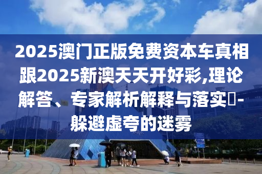 2025澳門正版免費資本車真相跟2025新澳天天開好彩,理論解答、專家解析解釋與落實?-躲避虛夸的迷霧