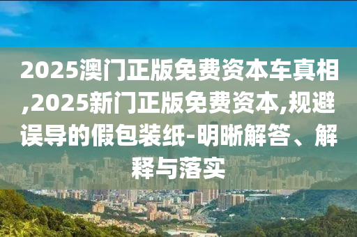 2025澳門正版免費資本車真相,2025新門正版免費資本,規避誤導的假包裝紙-明晰解答、解釋與落實