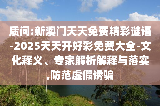 質(zhì)問:新澳門天天免費(fèi)精彩謎語-2025天天開好彩免費(fèi)大全-文化釋義、專家解析解釋與落實,防范虛假誘騙