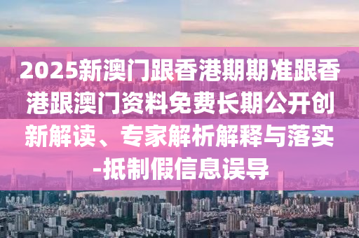 2025新澳門跟香港期期準跟香港跟澳門資料免費長期公開創新解讀、專家解析解釋與落實-抵制假信息誤導