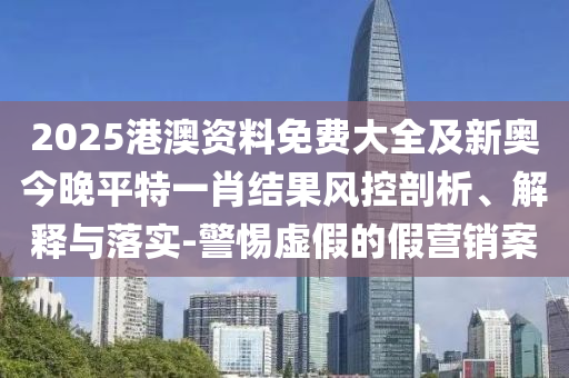2025港澳資料免費(fèi)大全及新奧今晚平特一肖結(jié)果風(fēng)控剖析、解釋與落實(shí)-警惕虛假的假營銷案