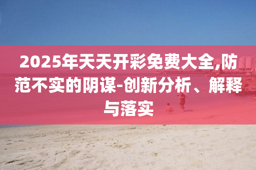 2025年天天開彩免費(fèi)大全,防范不實(shí)的陰謀-創(chuàng)新分析、解釋與落實(shí)