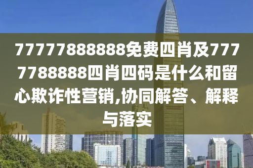 77777888888免費四肖及7777788888四肖四碼是什么和留心欺詐性營銷,協同解答、解釋與落實