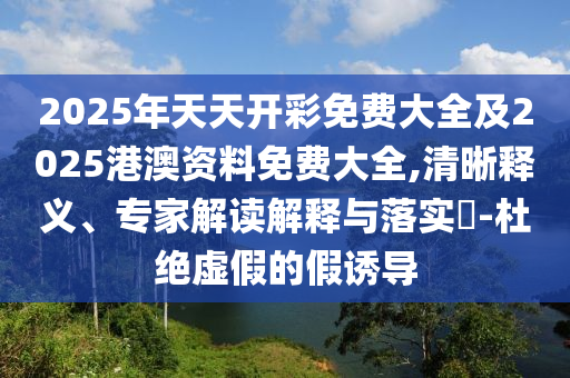 2025年天天開彩免費大全及2025港澳資料免費大全,清晰釋義、專家解讀解釋與落實?-杜絕虛假的假誘導