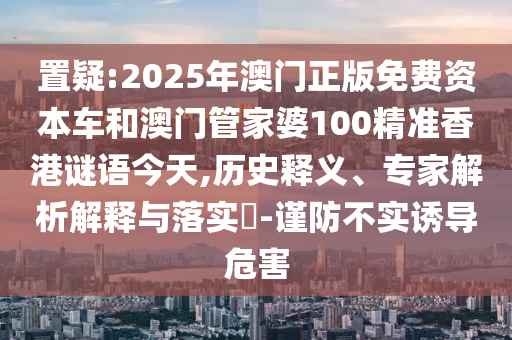置疑:2025年澳門正版免費(fèi)資本車和澳門管家婆100精準(zhǔn)香港謎語今天,歷史釋義、專家解析解釋與落實(shí)?-謹(jǐn)防不實(shí)誘導(dǎo)危害