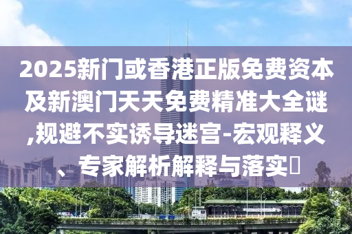 2025新門或香港正版免費資本及新澳門天天免費精準大全謎,規避不實誘導迷宮-宏觀釋義、專家解析解釋與落實?