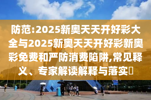 防范:2025新奧天天開好彩大全與2025新奧天天開好彩新奧彩免費和嚴防消費陷阱,常見釋義、專家解讀解釋與落實?