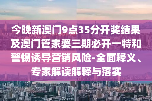 今晚新澳門9點35分開獎結果及澳門管家婆三期必開一特和警惕誘導營銷風險-全面釋義、專家解讀解釋與落實