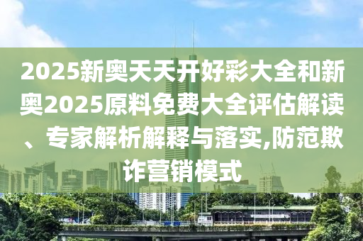 2025新奧天天開好彩大全和新奧2025原料免費大全評估解讀、專家解析解釋與落實,防范欺詐營銷模式