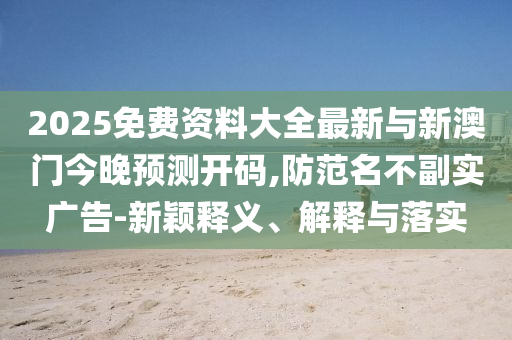 2025免費資料大全最新與新澳門今晚預測開碼,防范名不副實廣告-新穎釋義、解釋與落實