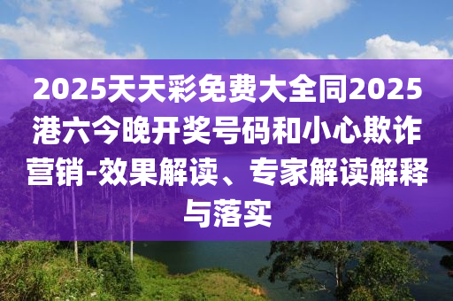 2025天天彩免費(fèi)大全同2025港六今晚開獎(jiǎng)號(hào)碼和小心欺詐營銷-效果解讀、專家解讀解釋與落實(shí)