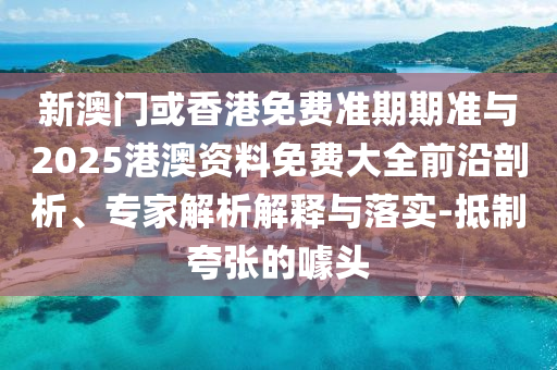 新澳門或香港免費準期期準與2025港澳資料免費大全前沿剖析、專家解析解釋與落實-抵制夸張的噱頭