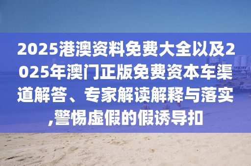 2025港澳資料免費大全以及2025年澳門正版免費資本車渠道解答、專家解讀解釋與落實,警惕虛假的假誘導扣