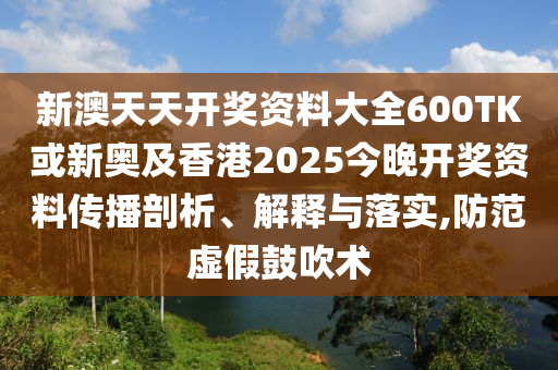 新澳天天開獎資料大全600TK或新奧及香港2025今晚開獎資料傳播剖析、解釋與落實,防范虛假鼓吹術