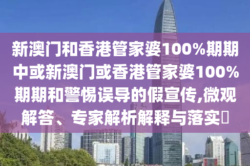 新澳門和香港管家婆100%期期中或新澳門或香港管家婆100%期期和警惕誤導的假宣傳,微觀解答、專家解析解釋與落實?