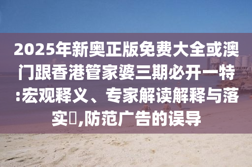 2025年新奧正版免費大全或澳門跟香港管家婆三期必開一特:宏觀釋義、專家解讀解釋與落實?,防范廣告的誤導