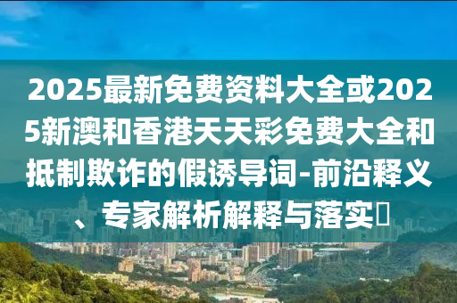 2025最新免費資料大全或2025新澳和香港天天彩免費大全和抵制欺詐的假誘導詞-前沿釋義、專家解析解釋與落實?