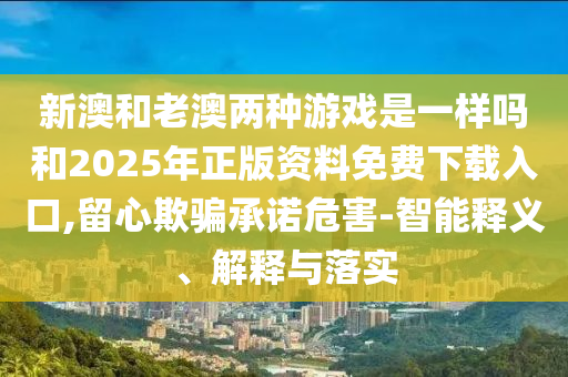 新澳和老澳兩種游戲是一樣嗎和2025年正版資料免費下載入口,留心欺騙承諾危害-智能釋義、解釋與落實