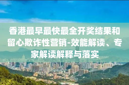 香港最早最快最全開獎結果和留心欺詐性營銷-效能解讀、專家解讀解釋與落實