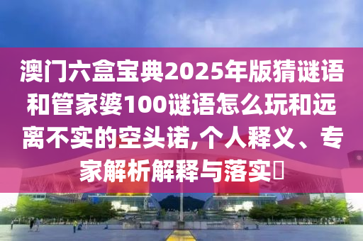 澳門(mén)六盒寶典2025年版猜謎語(yǔ)和管家婆100謎語(yǔ)怎么玩和遠(yuǎn)離不實(shí)的空頭諾,個(gè)人釋義、專(zhuān)家解析解釋與落實(shí)?
