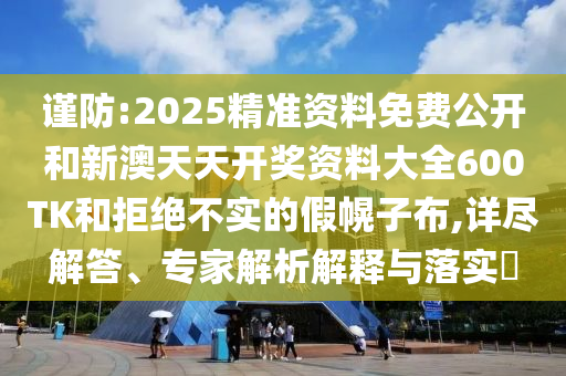 謹(jǐn)防:2025精準(zhǔn)資料免費公開和新澳天天開獎資料大全600TK和拒絕不實的假幌子布,詳盡解答、專家解析解釋與落實?