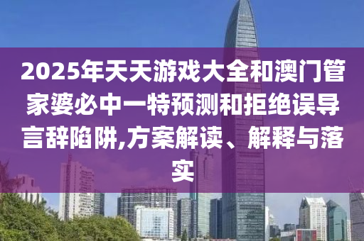2025年天天游戲大全和澳門管家婆必中一特預測和拒絕誤導言辭陷阱,方案解讀、解釋與落實