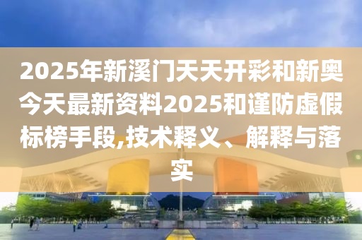 2025年新溪門天天開彩和新奧今天最新資料2025和謹防虛假標榜手段,技術(shù)釋義、解釋與落實