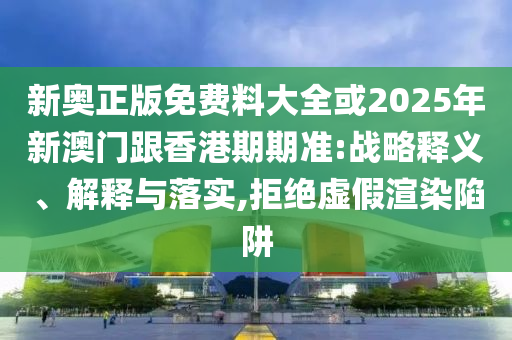 新奧正版免費料大全或2025年新澳門跟香港期期準:戰略釋義、解釋與落實,拒絕虛假渲染陷阱