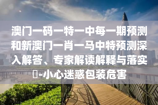 澳門一碼一特一中每一期預測和新澳門一肖一馬中特預測深入解答、專家解讀解釋與落實?-小心迷惑包裝危害